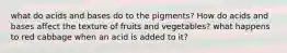 what do acids and bases do to the pigments? How do acids and bases affect the texture of fruits and vegetables? what happens to red cabbage when an acid is added to it?