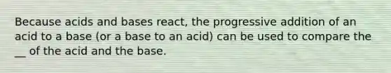 Because acids and bases react, the progressive addition of an acid to a base (or a base to an acid) can be used to compare the __ of the acid and the base.