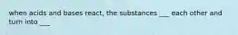 when acids and bases react, the substances ___ each other and turn into ___