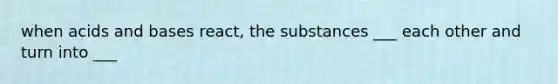 when acids and bases react, the substances ___ each other and turn into ___