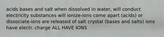 acids bases and salt when dissolved in water, will conduct electricity substances will ionize-ions come apart (acids) or dissociate-ions are released of salt crystal (bases and salts) ions have electr. charge ALL HAVE IONS