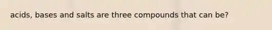 acids, bases and salts are three compounds that can be?