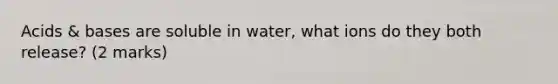 Acids & bases are soluble in water, what ions do they both release? (2 marks)