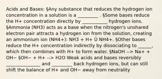 Acids and Bases: §Any substance that reduces the hydrogen ion concentration in a solution is a _________ . §Some bases reduce the H+ concentration directly by ___________ hydrogen ions. §Ammonia (NH3) acts as a base when the nitrogen's unshared electron pair attracts a hydrogen ion from the solution, creating an ammonium ion (NH4+): NH3 + H+ Û NH4+. §Other bases reduce the H+ concentration indirectly by dissociating to ______, which then combines with H+ to form water. §NaOH --> Na+ + OH− §OH− + H+ --> H2O Weak acids and bases reversibly _______________ and _________ back hydrogen ions, but can still shift the balance of H+ and OH− away from neutrality