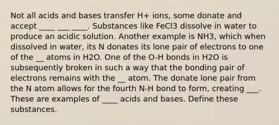 Not all acids and bases transfer H+ ions, some donate and accept ____ ___ ____. Substances like FeCl3 dissolve in water to produce an acidic solution. Another example is NH3, which when dissolved in water, its N donates its lone pair of electrons to one of the __ atoms in H2O. One of the O-H bonds in H2O is subsequently broken in such a way that the bonding pair of electrons remains with the __ atom. The donate lone pair from the N atom allows for the fourth N-H bond to form, creating ___. These are examples of ____ acids and bases. Define these substances.