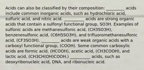 Acids can also be classified by their composition: _________ acids include common inorganic acids, such as hydrochloric acid, sulfuric acid, and nitric acid. __________ acids are strong organic acids that contain a sulfonyl functional group, SO3H. Examples of sulfonic acids are methanesulfonic acid, (CH3SO3H), benzenesulfonic acid, (C6H5SO3H), and trifluoromethanesulfonic acid, (CF3SO3H). _________ acids are weak organic acids with a carboxyl functional group, (COOH). Some common carboxylic acids are formic acid, (HCOOH), acetic acid, (CH3COOH), and lactic acid, (CH3CH(OH)COOH.) __________ acids, such as deoxyribonucleic acid, DNA, and ribonucleic acid.