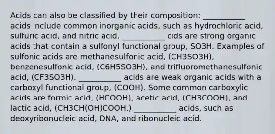 Acids can also be classified by their composition: ___________ acids include common inorganic acids, such as hydrochloric acid, sulfuric acid, and nitric acid. ___________ cids are strong organic acids that contain a sulfonyl functional group, SO3H. Examples of sulfonic acids are methanesulfonic acid, (CH3SO3H), benzenesulfonic acid, (C6H5SO3H), and trifluoromethanesulfonic acid, (CF3SO3H). ___________ acids are weak organic acids with a carboxyl functional group, (COOH). Some common carboxylic acids are formic acid, (HCOOH), acetic acid, (CH3COOH), and lactic acid, (CH3CH(OH)COOH.) ___________ acids, such as deoxyribonucleic acid, DNA, and ribonucleic acid.