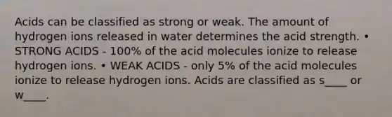 Acids can be classified as strong or weak. The amount of hydrogen ions released in water determines the acid strength. • STRONG ACIDS - 100% of the acid molecules ionize to release hydrogen ions. • WEAK ACIDS - only 5% of the acid molecules ionize to release hydrogen ions. Acids are classified as s____ or w____.