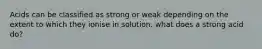 Acids can be classified as strong or weak depending on the extent to which they ionise in solution. what does a strong acid do?