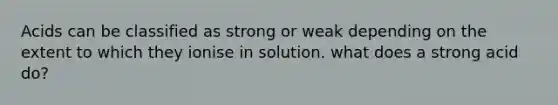 Acids can be classified as strong or weak depending on the extent to which they ionise in solution. what does a strong acid do?