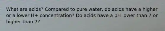 What are acids? Compared to pure water, do acids have a higher or a lower H+ concentration? Do acids have a pH lower than 7 or higher than 7?