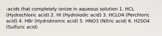 -acids that completely ionize in aqueous solution 1. HCL (Hydrochloric acid) 2. HI (Hydroiodic acid) 3. HCLO4 (Perchloric acid) 4. HBr (Hydrobromic acid) 5. HNO3 (Nitric acid) 6. H2SO4 (Sulfuric acid)