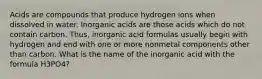 Acids are compounds that produce hydrogen ions when dissolved in water. Inorganic acids are those acids which do not contain carbon. Thus, inorganic acid formulas usually begin with hydrogen and end with one or more nonmetal components other than carbon. What is the name of the inorganic acid with the formula H3PO4?