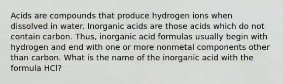 Acids are compounds that produce hydrogen ions when dissolved in water. Inorganic acids are those acids which do not contain carbon. Thus, inorganic acid formulas usually begin with hydrogen and end with one or more nonmetal components other than carbon. What is the name of the inorganic acid with the formula HCl?