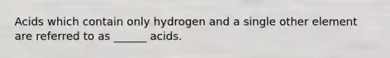 Acids which contain only hydrogen and a single other element are referred to as ______ acids.