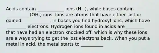 Acids contain ____________ ions (H+), while bases contain __________ (OH-) ions. Ions are atoms that have either lost or gained ____________. In bases you find hydroxyl ions, which have _________ electrons. Hydrogen ions found in acids are ________ that have had an electron knocked off, which is why these ions are always trying to get the lost electrons back. When you put a metal in acid, the metal starts to __________