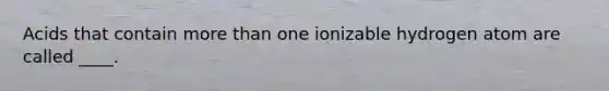 Acids that contain more than one ionizable hydrogen atom are called ____.