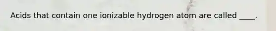 Acids that contain one ionizable hydrogen atom are called ____.