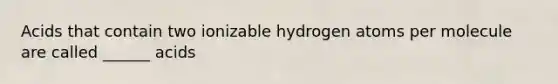 Acids that contain two ionizable hydrogen atoms per molecule are called ______ acids