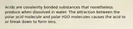 Acids are covalently bonded substances that nonetheless produce when dissolved in water. The attraction between the polar acid molecule and polar H2O molecules causes the acid to or break down to form ions.