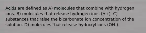 Acids are defined as A) molecules that combine with hydrogen ions. B) molecules that release hydrogen ions (H+). C) substances that raise the bicarbonate ion concentration of the solution. D) molecules that release hydroxyl ions (OH-).