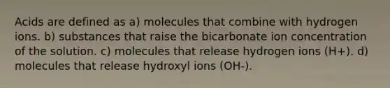 Acids are defined as a) molecules that combine with hydrogen ions. b) substances that raise the bicarbonate ion concentration of the solution. c) molecules that release hydrogen ions (H+). d) molecules that release hydroxyl ions (OH-).