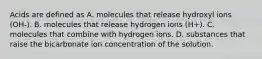 Acids are defined as A. molecules that release hydroxyl ions (OH-). B. molecules that release hydrogen ions (H+). C. molecules that combine with hydrogen ions. D. substances that raise the bicarbonate ion concentration of the solution.