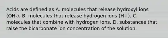 Acids are defined as A. molecules that release hydroxyl ions (OH-). B. molecules that release hydrogen ions (H+). C. molecules that combine with hydrogen ions. D. substances that raise the bicarbonate ion concentration of the solution.