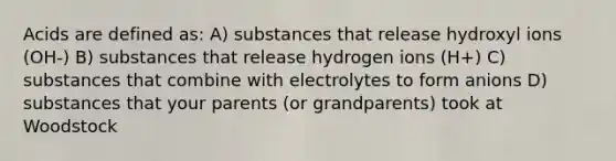 Acids are defined as: A) substances that release hydroxyl ions (OH-) B) substances that release hydrogen ions (H+) C) substances that combine with electrolytes to form anions D) substances that your parents (or grandparents) took at Woodstock