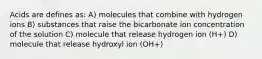 Acids are defines as: A) molecules that combine with hydrogen ions B) substances that raise the bicarbonate ion concentration of the solution C) molecule that release hydrogen ion (H+) D) molecule that release hydroxyl ion (OH+)