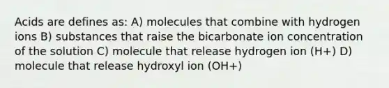 Acids are defines as: A) molecules that combine with hydrogen ions B) substances that raise the bicarbonate ion concentration of the solution C) molecule that release hydrogen ion (H+) D) molecule that release hydroxyl ion (OH+)