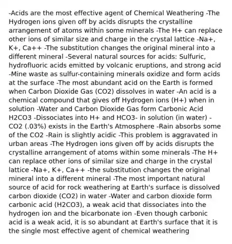 -Acids are the most effective agent of Chemical Weathering -The Hydrogen ions given off by acids disrupts the crystalline arrangement of atoms within some minerals -The H+ can replace other ions of similar size and charge in the crystal lattice -Na+, K+, Ca++ -The substitution changes the original mineral into a different mineral -Several natural sources for acids: Sulfuric, hydrofluoric acids emitted by volcanic eruptions, and strong acid -Mine waste as sulfur-containing minerals oxidize and form acids at the surface -The most abundant acid on the Earth is formed when Carbon Dioxide Gas (CO2) dissolves in water -An acid is a chemical compound that gives off Hydrogen ions (H+) when in solution -Water and Carbon Dioxide Gas form Carbonic Acid H2CO3 -Dissociates into H+ and HCO3- in solution (in water) -CO2 (.03%) exists in the Earth's Atmosphere -Rain absorbs some of the CO2 -Rain is slightly acidic -This problem is aggravated in urban areas -The Hydrogen ions given off by acids disrupts the crystalline arrangement of atoms within some minerals -The H+ can replace other ions of similar size and charge in the crystal lattice -Na+, K+, Ca++ -the substitution changes the original mineral into a different mineral -The most important natural source of acid for rock weathering at Earth's surface is dissolved carbon dioxide (CO2) in water -Water and carbon dioxide form carbonic acid (H2CO3), a weak acid that dissociates into the hydrogen ion and the bicarbonate ion -Even though carbonic acid is a weak acid, it is so abundant at Earth's surface that it is the single most effective agent of chemical weathering