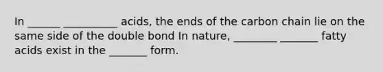 In ______ __________ acids, the ends of the carbon chain lie on the same side of the double bond In nature, ________ _______ fatty acids exist in the _______ form.