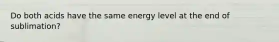 Do both acids have the same energy level at the end of sublimation?