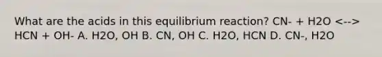 What are the acids in this equilibrium reaction? CN- + H2O HCN + OH- A. H2O, OH B. CN, OH C. H2O, HCN D. CN-, H2O