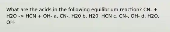 What are the acids in the following equilibrium reaction? CN- + H2O -> HCN + OH- a. CN-, H20 b. H20, HCN c. CN-, OH- d. H2O, OH-