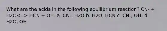 What are the acids in the following equilibrium reaction? CN- + H2O HCN + OH- a. CN-, H2O b. H2O, HCN c. CN-, OH- d. H2O, OH-