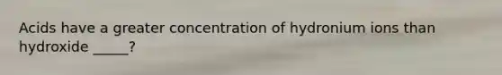 Acids have a greater concentration of hydronium ions than hydroxide _____?