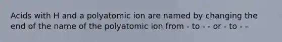 Acids with H and a polyatomic ion are named by changing the end of the name of the polyatomic ion from - to - - or - to - -