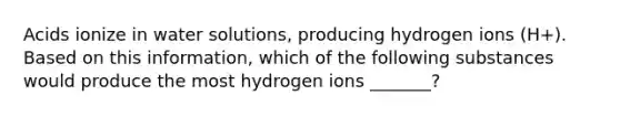 Acids ionize in water solutions, producing hydrogen ions (H+). Based on this information, which of the following substances would produce the most hydrogen ions _______?