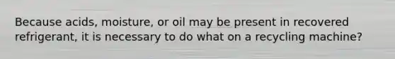 Because acids, moisture, or oil may be present in recovered refrigerant, it is necessary to do what on a recycling machine?