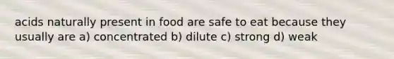 acids naturally present in food are safe to eat because they usually are a) concentrated b) dilute c) strong d) weak