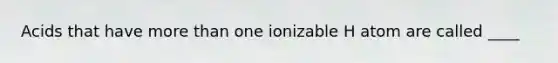 Acids that have more than one ionizable H atom are called ____