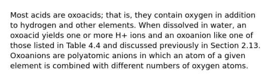 Most acids are oxoacids; that is, they contain oxygen in addition to hydrogen and other elements. When dissolved in water, an oxoacid yields one or more H+ ions and an oxoanion like one of those listed in Table 4.4 and discussed previously in Section 2.13. Oxoanions are polyatomic anions in which an atom of a given element is combined with different numbers of oxygen atoms.