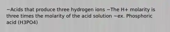 ~Acids that produce three hydrogen ions ~The H+ molarity is three times the molarity of the acid solution ~ex. Phosphoric acid (H3PO4)