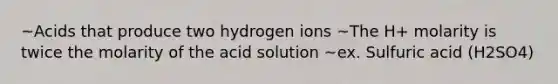 ~Acids that produce two hydrogen ions ~The H+ molarity is twice the molarity of the acid solution ~ex. Sulfuric acid (H2SO4)