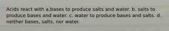 Acids react with a.bases to produce salts and water. b. salts to produce bases and water. c. water to produce bases and salts. d. neither bases, salts, nor water.