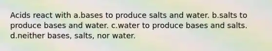 Acids react with a.bases to produce salts and water. b.salts to produce bases and water. c.water to produce bases and salts. d.neither bases, salts, nor water.