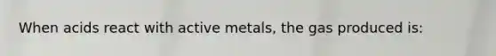 When acids react with active metals, the gas produced is: