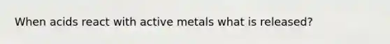 When acids react with active metals what is released?